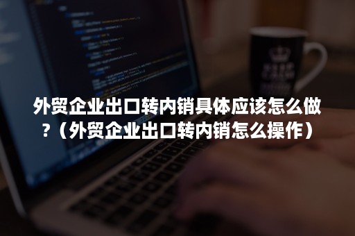 外贸企业出口转内销具体应该怎么做?（外贸企业出口转内销怎么操作）