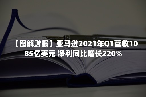 【图解财报】亚马逊2021年Q1营收1085亿美元 净利同比增长220%