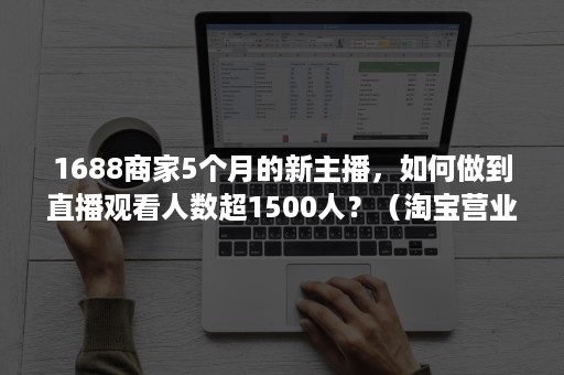 1688商家5个月的新主播，如何做到直播观看人数超1500人？（淘宝营业额直播）