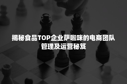 揭秘食品TOP企业萨啦咪的电商团队管理及运营秘笈