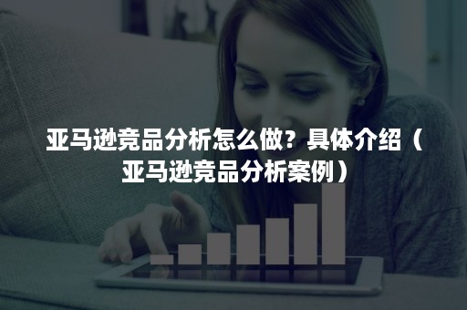 亚马逊竞品分析怎么做？具体介绍（亚马逊竞品分析案例）