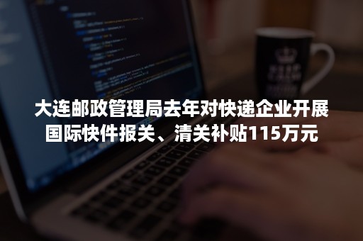 大连邮政管理局去年对快递企业开展国际快件报关、清关补贴115万元