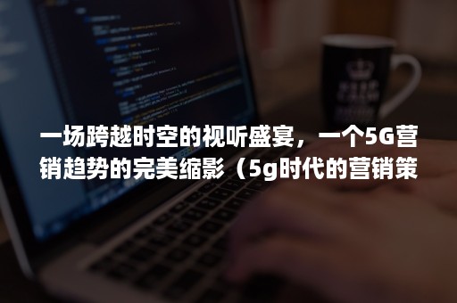 一场跨越时空的视听盛宴，一个5G营销趋势的完美缩影（5g时代的营销策略）