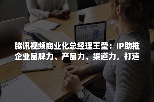 腾讯视频商业化总经理王莹：IP助推企业品牌力、产品力、渠道力，打造企业差异化竞争力