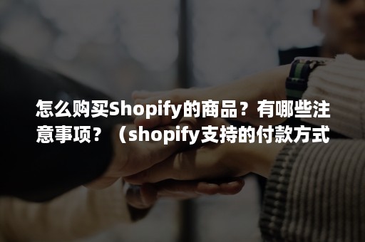 怎么购买Shopify的商品？有哪些注意事项？（shopify支持的付款方式）