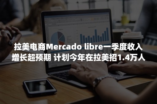 拉美电商Mercado libre一季度收入增长超预期 计划今年在拉美招1.4万人