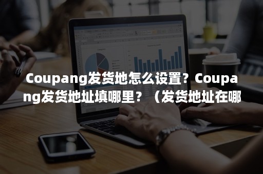 Coupang发货地怎么设置？Coupang发货地址填哪里？（发货地址在哪里改）