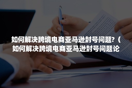 如何解决跨境电商亚马逊封号问题?（如何解决跨境电商亚马逊封号问题论文）