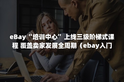 eBay“培训中心”上线三级阶梯式课程 覆盖卖家发展全周期（ebay入门）