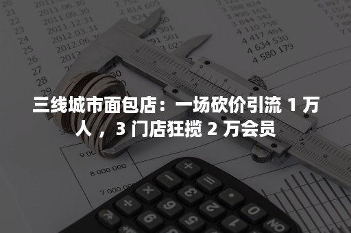 三线城市面包店：一场砍价引流 1 万人 ，3 门店狂揽 2 万会员