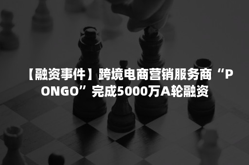 【融资事件】跨境电商营销服务商“PONGO”完成5000万A轮融资