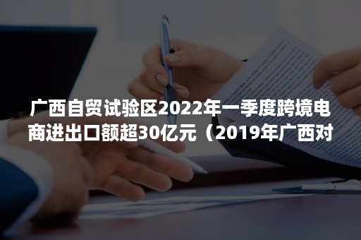 广西自贸试验区2022年一季度跨境电商进出口额超30亿元（2019年广西对外贸易）