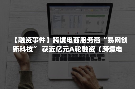 【融资事件】跨境电商服务商“易网创新科技” 获近亿元A轮融资（跨境电商融资产品）