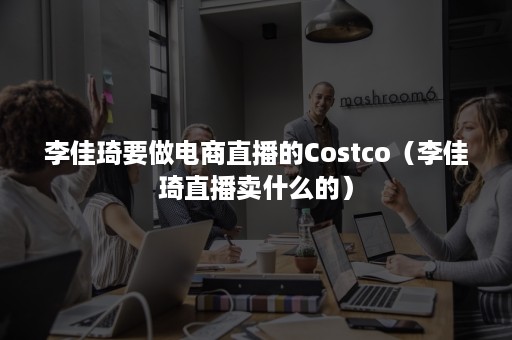 李佳琦要做电商直播的Costco（李佳琦直播卖什么的）