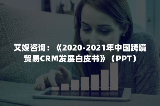 艾媒咨询：《2020-2021年中国跨境贸易CRM发展白皮书》（PPT）