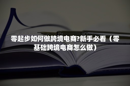 零起步如何做跨境电商?新手必看（零基础跨境电商怎么做）