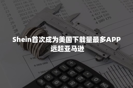 Shein首次成为美国下载量最多APP 远超亚马逊