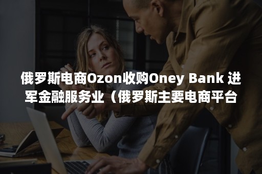 俄罗斯电商Ozon收购Oney Bank 进军金融服务业（俄罗斯主要电商平台）