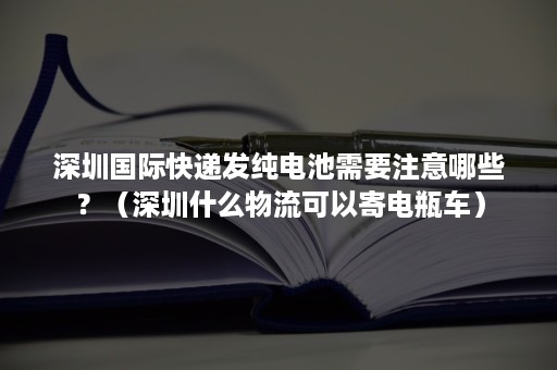 深圳国际快递发纯电池需要注意哪些？（深圳什么物流可以寄电瓶车）