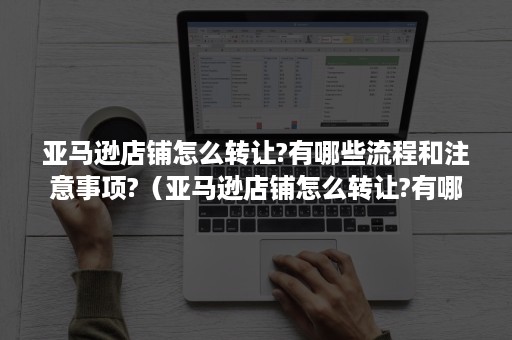 亚马逊店铺怎么转让?有哪些流程和注意事项?（亚马逊店铺怎么转让?有哪些流程和注意事项视频）