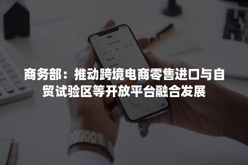 商务部：推动跨境电商零售进口与自贸试验区等开放平台融合发展