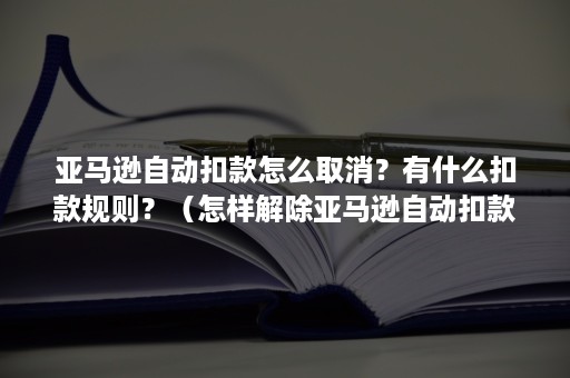 亚马逊自动扣款怎么取消？有什么扣款规则？（怎样解除亚马逊自动扣款）