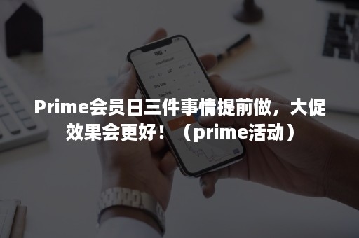 Prime会员日三件事情提前做，大促效果会更好！（prime活动）