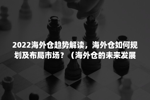 2022海外仓趋势解读，海外仓如何规划及布局市场？（海外仓的未来发展趋势）