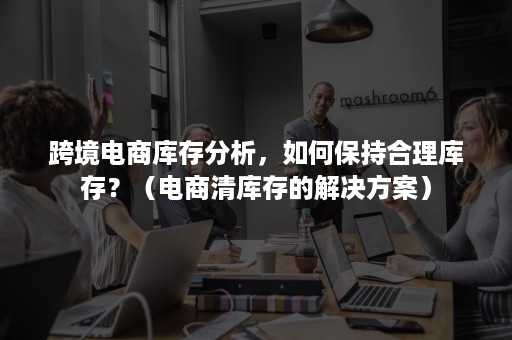 跨境电商库存分析，如何保持合理库存？（电商清库存的解决方案）