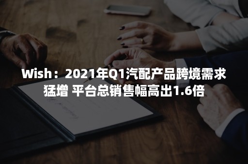 Wish：2021年Q1汽配产品跨境需求猛增 平台总销售幅高出1.6倍