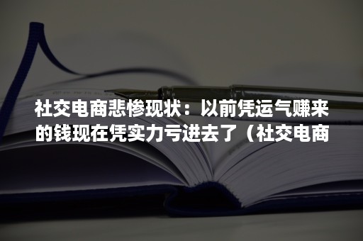 社交电商悲惨现状：以前凭运气赚来的钱现在凭实力亏进去了（社交电商为什么能获得成功）