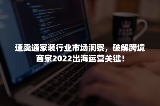 速卖通家装行业市场洞察，破解跨境商家2022出海运营关键！