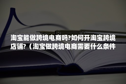 淘宝能做跨境电商吗?如何开淘宝跨境店铺?（淘宝做跨境电商需要什么条件）