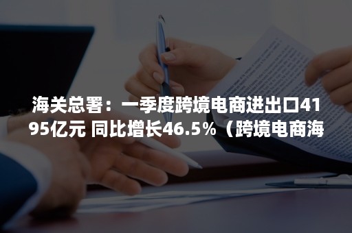 海关总署：一季度跨境电商进出口4195亿元 同比增长46.5%（跨境电商海关统计口径）