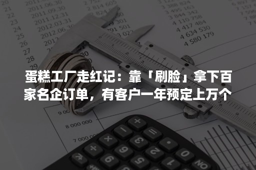 蛋糕工厂走红记：靠「刷脸」拿下百家名企订单，有客户一年预定上万个