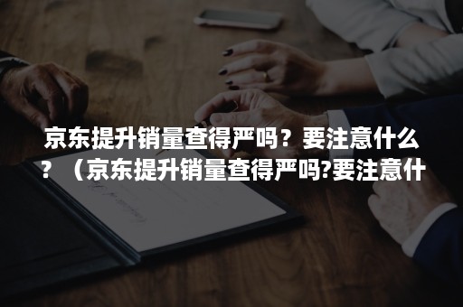 京东提升销量查得严吗？要注意什么？（京东提升销量查得严吗?要注意什么呢）