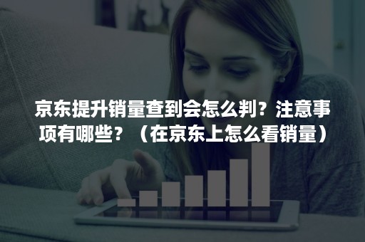 京东提升销量查到会怎么判？注意事项有哪些？（在京东上怎么看销量）