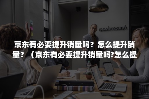 京东有必要提升销量吗？怎么提升销量？（京东有必要提升销量吗?怎么提升销量快）