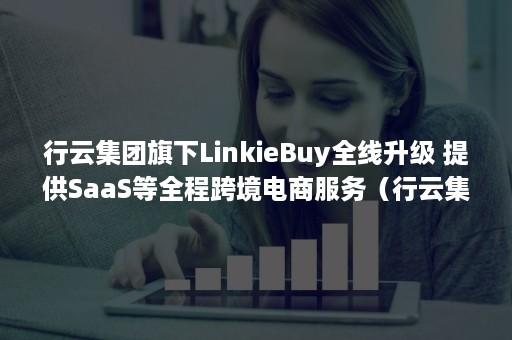 行云集团旗下LinkieBuy全线升级 提供SaaS等全程跨境电商服务（行云集团最新消息）