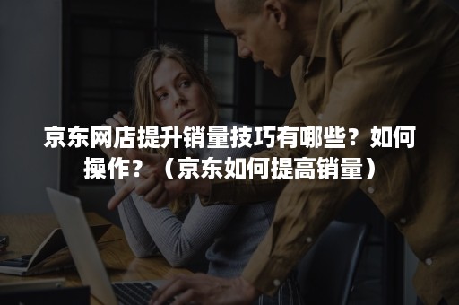 京东网店提升销量技巧有哪些？如何操作？（京东如何提高销量）