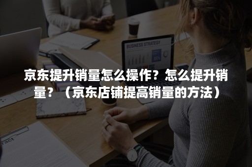 京东提升销量怎么操作？怎么提升销量？（京东店铺提高销量的方法）