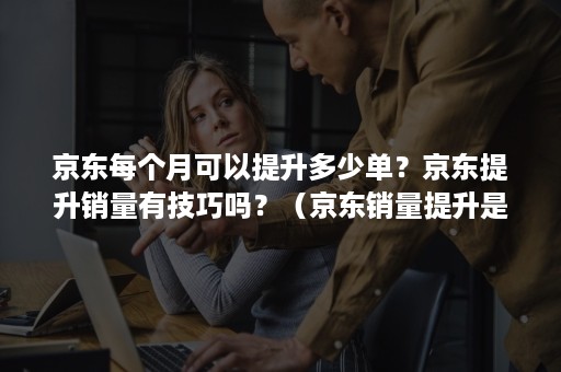 京东每个月可以提升多少单？京东提升销量有技巧吗？（京东销量提升是什么工作）