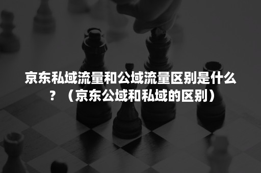 京东私域流量和公域流量区别是什么？（京东公域和私域的区别）