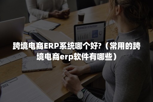 跨境电商ERP系统哪个好?（常用的跨境电商erp软件有哪些）