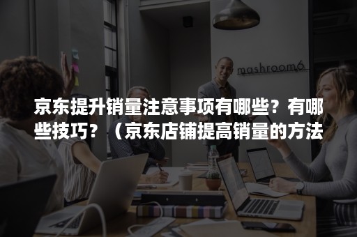 京东提升销量注意事项有哪些？有哪些技巧？（京东店铺提高销量的方法）