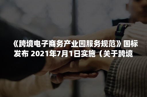 《跨境电子商务产业园服务规范》国标发布 2021年7月1日实施（关于跨境电商综合试验区零售出口货物税收政策的通知）