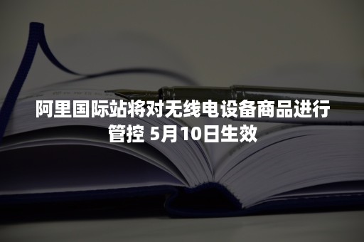 阿里国际站将对无线电设备商品进行管控 5月10日生效