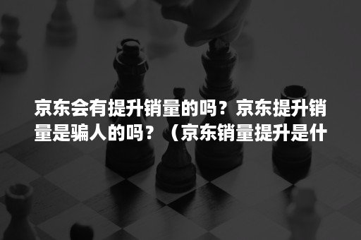 京东会有提升销量的吗？京东提升销量是骗人的吗？（京东销量提升是什么工作）