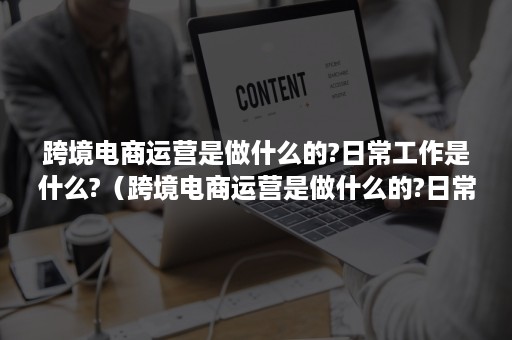 跨境电商运营是做什么的?日常工作是什么?（跨境电商运营是做什么的?日常工作是什么岗位）