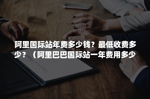 阿里国际站年费多少钱？最低收费多少？（阿里巴巴国际站一年费用多少）